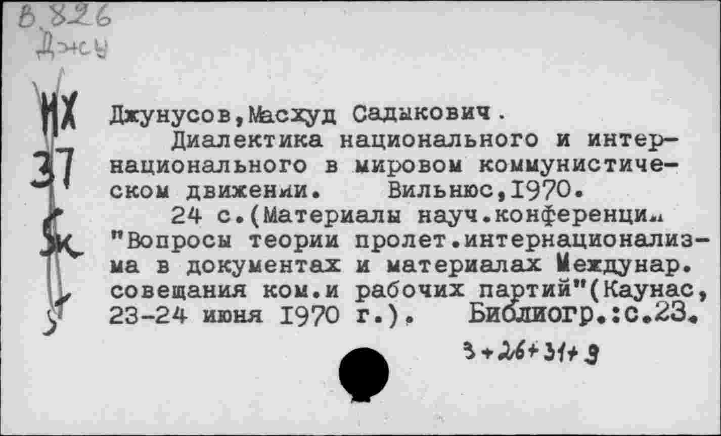 ﻿
Джунусов,Масхуд Садыкович .
Диалектика национального и интернационального в мировом коммунистическом движении. Вильнюс,1970.
24 с.(Материалы науч.конференции "Вопросы теории пролет.интернационализма в документах и материалах Междунар. совещания ком.и рабочих партий"(Каунас, 23-24 июня 1970 г.). Биолиогр.:с.23<
5*ЛЙ-3^3